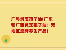 广粤灵芝孢子油(广东和广西灵芝孢子油：双地区皇牌养生产品)