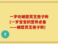一岁吃破壁灵芝孢子粉(一岁宝宝的营养必备——破壁灵芝孢子粉)