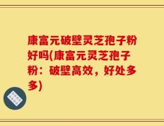 康富元破壁灵芝孢子粉好吗(康富元灵芝孢子粉：破壁高效，好处多多)