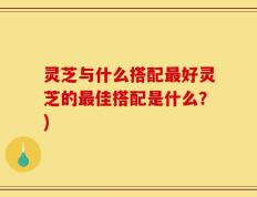 灵芝与什么搭配最好灵芝的最佳搭配是什么？)