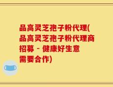 品高灵芝孢子粉代理(品高灵芝孢子粉代理商招募 - 健康好生意需要合作)