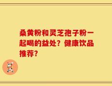 桑黄粉和灵芝孢子粉一起喝的益处？健康饮品推荐？
