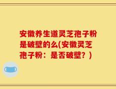 安徽养生道灵芝孢子粉是破壁的么(安徽灵芝孢子粉：是否破壁？)