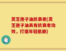灵芝孢子油抗衰老(灵芝孢子油具有抗衰老功效，打造年轻肌肤)