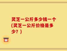 灵芝一公斤多少钱一个(灵芝一公斤价格是多少？)