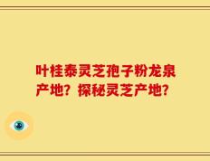 叶桂泰灵芝孢子粉龙泉产地？探秘灵芝产地？