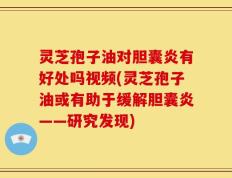 灵芝孢子油对胆囊炎有好处吗视频(灵芝孢子油或有助于缓解胆囊炎——研究发现)