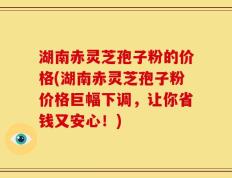 湖南赤灵芝孢子粉的价格(湖南赤灵芝孢子粉价格巨幅下调，让你省钱又安心！)