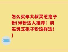 怎么买米大叔灵芝孢子粉(米粉达人推荐：购买灵芝孢子粉这样选！)