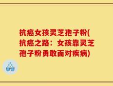 抗癌女孩灵芝孢子粉(抗癌之路：女孩靠灵芝孢子粉勇敢面对疾病)