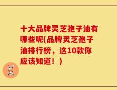 十大品牌灵芝孢子油有哪些呢(品牌灵芝孢子油排行榜，这10款你应该知道！)