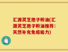 汇源灵芝孢子粉油(汇源灵芝孢子粉油推荐：天然补充免疫能力)