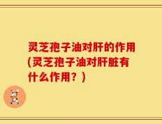 灵芝孢子油对肝的作用(灵芝孢子油对肝脏有什么作用？)