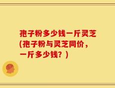 孢子粉多少钱一斤灵芝(孢子粉与灵芝同价，一斤多少钱？)