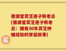 德源堂灵芝孢子粉老总(德源堂灵芝孢子粉老总：拥有30年灵芝种植经验的背后故事)