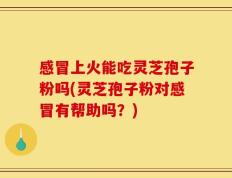 感冒上火能吃灵芝孢子粉吗(灵芝孢子粉对感冒有帮助吗？)