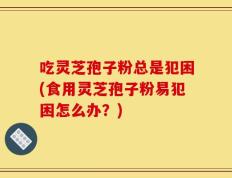 吃灵芝孢子粉总是犯困(食用灵芝孢子粉易犯困怎么办？)