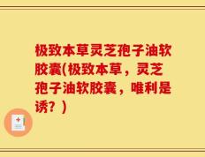 极致本草灵芝孢子油软胶囊(极致本草，灵芝孢子油软胶囊，唯利是诱？)