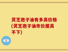 灵芝孢子油有多高价格(灵芝孢子油市价居高不下)