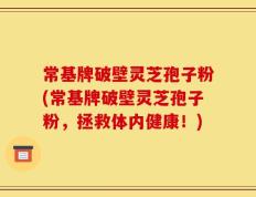 常基牌破壁灵芝孢子粉(常基牌破壁灵芝孢子粉，拯救体内健康！)