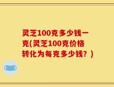 灵芝100克多少钱一克(灵芝100克价格转化为每克多少钱？)