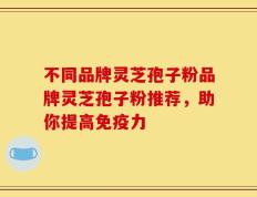 不同品牌灵芝孢子粉品牌灵芝孢子粉推荐，助你提高免疫力