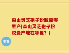 森山灵芝孢子粉胶囊哪里产(森山灵芝孢子粉胶囊产地在哪里？)