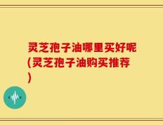 灵芝孢子油哪里买好呢(灵芝孢子油购买推荐)