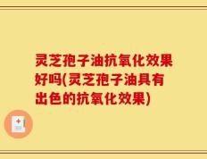 灵芝孢子油抗氧化效果好吗(灵芝孢子油具有出色的抗氧化效果)
