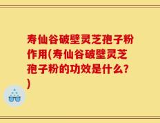 寿仙谷破壁灵芝孢子粉作用(寿仙谷破壁灵芝孢子粉的功效是什么？)