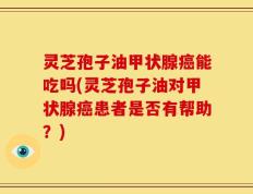灵芝孢子油甲状腺癌能吃吗(灵芝孢子油对甲状腺癌患者是否有帮助？)