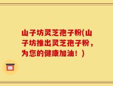 山子坊灵芝孢子粉(山子坊推出灵芝孢子粉，为您的健康加油！)