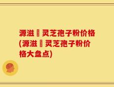 源滋湶灵芝孢子粉价格(源滋湶灵芝孢子粉价格大盘点)