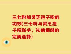 三七粉加灵芝孢子粉的功效(三七粉与灵芝孢子粉联手，祛病保健的完美选择)