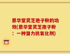 恩华堂灵芝孢子粉的功效(恩华堂灵芝孢子粉：一种潜力抗氧化剂)