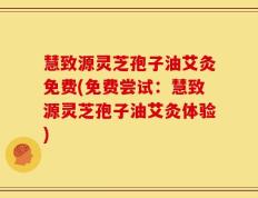 慧致源灵芝孢子油艾灸免费(免费尝试：慧致源灵芝孢子油艾灸体验)