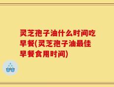 灵芝孢子油什么时间吃早餐(灵芝孢子油最佳早餐食用时间)