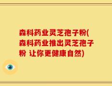 森科药业灵芝孢子粉(森科药业推出灵芝孢子粉 让你更健康自然)