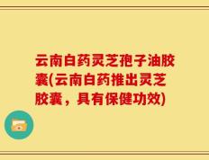 云南白药灵芝孢子油胶囊(云南白药推出灵芝胶囊，具有保健功效)