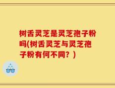 树舌灵芝是灵芝孢子粉吗(树舌灵芝与灵芝孢子粉有何不同？)