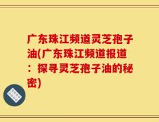 广东珠江频道灵芝孢子油(广东珠江频道报道：探寻灵芝孢子油的秘密)