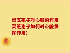 灵芝孢子对心脏的作用灵芝孢子如何对心脏发挥作用)