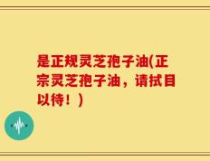 是正规灵芝孢子油(正宗灵芝孢子油，请拭目以待！)