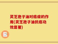 灵芝孢子油对癌症的作用(灵芝孢子油抗癌功效显著)