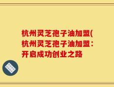 杭州灵芝孢子油加盟(杭州灵芝孢子油加盟：开启成功创业之路