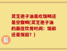 灵芝孢子油是吃饭喝还是空腹喝(灵芝孢子油的最佳饮用时间：饭前还是饭后？)