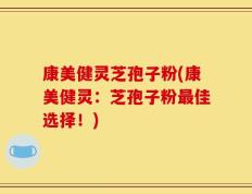 康美健灵芝孢子粉(康美健灵：芝孢子粉最佳选择！)