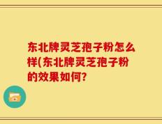 东北牌灵芝孢子粉怎么样(东北牌灵芝孢子粉的效果如何？