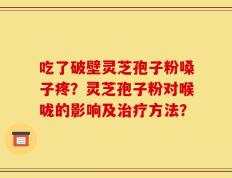 吃了破壁灵芝孢子粉嗓子疼？灵芝孢子粉对喉咙的影响及治疗方法？