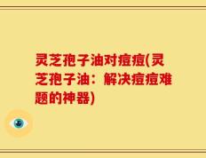 灵芝孢子油对痘痘(灵芝孢子油：解决痘痘难题的神器)